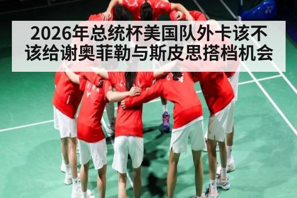 2026年总统杯美国队外卡该不该给谢奥菲勒与斯皮思搭档机会